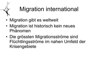 Migration international Migration gibt es weltweit Migration ist historisch kein neues Phänomen Die grössten Migrationsströme sind Flüchtlingsströme im nahen Umfeld der Krisengebiete 