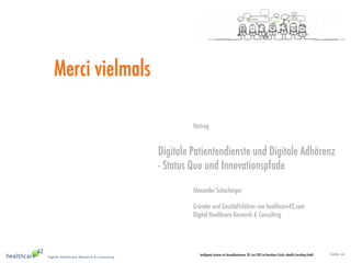 Seite 24Intelligente Systeme im Gesundheitswesen, 20. Juni 2013 im Kunsthaus Zürich, eHealth Consulting GmbH
Merci vielmals
Vortrag
Digitale Patientendienste und Digitale Adhärenz       
- Status Quo und Innovationspfade
Alexander Schachinger
Gründer und Geschäftsführer von healthcare42.com
Digital Healthcare Research & Consulting
 