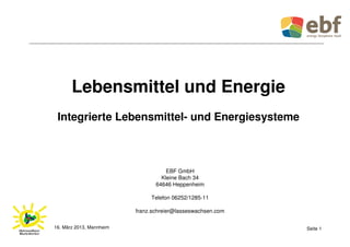 Lebensmittel und Energie
 Integrierte Lebensmittel- und Energiesysteme



                                     EBF GmbH
                                   Kleine Bach 34
                                 64646 Heppenheim

                               Telefon 06252/1285-11

                          franz.schreier@lasseswachsen.com

16. März 2013, Mannheim                                      Seite 1
 