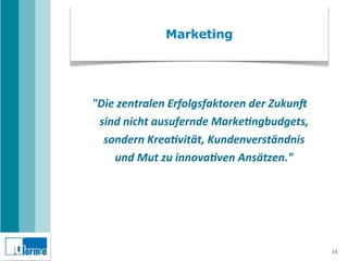 Marketing




"Die	
  zentralen	
  Erfolgsfaktoren	
  der	
  Zukun5	
  
 sind	
  nicht	
  ausufernde	
  Marke9ngbudgets,	
  
  sondern	
  Krea9vität,	
  Kundenverständnis	
  
     und	
  Mut	
  zu	
  innova9ven	
  Ansätzen."




                                                            14
 