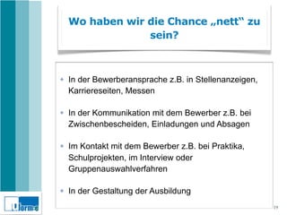 Wo haben wir die Chance „nett“ zu
                 sein?



✤   In der Bewerberansprache z.B. in Stellenanzeigen,
    Karriereseiten, Messen

✤   In der Kommunikation mit dem Bewerber z.B. bei
    Zwischenbescheiden, Einladungen und Absagen

✤   Im Kontakt mit dem Bewerber z.B. bei Praktika,
    Schulprojekten, im Interview oder
    Gruppenauswahlverfahren

✤   In der Gestaltung der Ausbildung
                                                        19
 