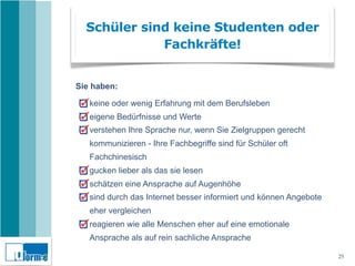Schüler sind keine Studenten oder
             Fachkräfte!


Sie haben:

   keine oder wenig Erfahrung mit dem Berufsleben
   eigene Bedürfnisse und Werte
   verstehen Ihre Sprache nur, wenn Sie Zielgruppen gerecht
   kommunizieren - Ihre Fachbegriffe sind für Schüler oft
   Fachchinesisch
   gucken lieber als das sie lesen
   schätzen eine Ansprache auf Augenhöhe
   sind durch das Internet besser informiert und können Angebote
   eher vergleichen
   reagieren wie alle Menschen eher auf eine emotionale
   Ansprache als auf rein sachliche Ansprache

                                                                   25
 