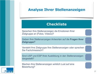 Analyse Ihrer Stellenanzeigen



                       Checkliste
Sprechen Ihre Stellenanzeigen die Emotionen Ihrer
Zielgruppe an (Fotos, Videos)?

Geben Ihre Stellenanzeigen Antworten auf die Fragen Ihrer
Zielgruppe?

Versteht Ihre Zielgruppe Ihre Stellenanzeigen oder sprechen
Sie Fachchinesisch?

Sind USP und ESP Ihrer Ausbildung in den Stellenanzeigen
dargestellt?

Machen Ihre Stellenanzeigen wirklich Lust auf eine
Bewerbung?
                                                              27
 