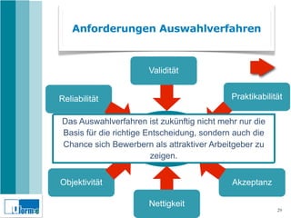 Anforderungen Auswahlverfahren



                      Validität


Reliabilität                                Praktikabilität

Das Auswahlverfahren ist zukünftig nicht mehr nur die
Basis für die richtige Entscheidung, sondern auch die
                          Gutes
                    Auswahlverfahren
Chance sich Bewerbern als attraktiver Arbeitgeber zu
                        zeigen.


Objektivität                                Akzeptanz

                      Nettigkeit
                                                         29
 