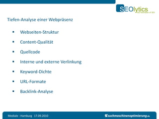 Tiefen-Analyse einer Webpräsenz

       Webseiten-Struktur

       Content-Qualität

       Quellcode

       Interne und externe Verlinkung

       Keyword-Dichte

       URL-Formate

       Backlink-Analyse



Mediale - Hamburg 17.09.2010
 