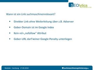 Wann ist ein Link suchmaschinenrelevant?

         Direkter Link ohne Weiterleitung über z.B. Adserver

         Geber-Domain ist im Google Index

         Kein rel=„nofollow“ Attribut

         Geber-URL darf keiner Google Penalty unterliegen




Mediale - Hamburg 17.09.2010
 