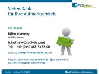 Vielen Dank
   für Ihre Aufmerksamkeit


   Bei Fragen:

   Björn Instinsky
   Marketing Manager


   b.instinsky@seolytics.net
   Tel: +49 (0)40 688 73 58 00
   www.suchmaschinenoptimierung.de

   Xing: https://www.xing.com/profile/Bjoern_Instinsky
   Twitter: @seolytics/ @binstweets


Mediale - Hamburg 17.09.2010
 