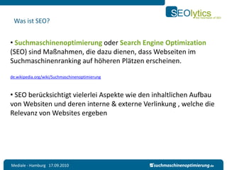 Was ist SEO?


• Suchmaschinenoptimierung oder Search Engine Optimization
(SEO) sind Maßnahmen, die dazu dienen, dass Webseiten im
Suchmaschinenranking auf höheren Plätzen erscheinen.

de.wikipedia.org/wiki/Suchmaschinenoptimierung



• SEO berücksichtigt vielerlei Aspekte wie den inhaltlichen Aufbau
von Websiten und deren interne & externe Verlinkung , welche die
Relevanz von Websites ergeben




Mediale - Hamburg 17.09.2010
 