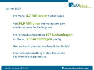 Warum SEO?

          Pro Monat 3,7 Milliarden Suchanfragen

          Von 34,9 Millionen Internetnutzern geht
          mindestens eine Suchanfrage aus

          Pro Person durchschnittlich 107
                                    Suchanfragen
          im Monat, 3,5 Suchanfragen pro Tag

          User suchen in privatem und beruflichen Umfeld

          Informationsbeschaffung in allen Phasen des
          Kaufentscheidungsprozesses


Mediale - Hamburg 17.09.2010
 