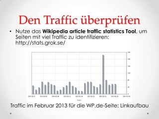 Den Traffic überprüfen
• Nutze das Wikipedia article traffic statistics Tool, um
  Seiten mit viel Traffic zu identifizieren:
  http://stats.grok.se/




Traffic im Februar 2013 für die WP.de-Seite: Linkaufbau
 