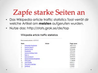 Zapfe starke Seiten an
• Das Wikipedia article traffic statistics Tool verrät dir
  welche Artikel am meisten aufgerufen wurden.
• Nutze das: http://stats.grok.se/de/top
 