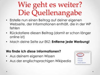Wie geht es weiter?
       Die Quellenangabe
• Erstelle nun einen Beitrag auf deiner eigenen
  Webseite, der Informationen enthält, die in der WP
  fehlen
• Rückdatiere diesen Beitrag (damit er schon länger
  online ist)
• Mach deine Seite zur EKZ: Entferne jede Werbung!

Wo finde ich diese Informationen?
• Aus deinem eigenen Wissen
• Aus der englischsprachigen Wikipedia
 