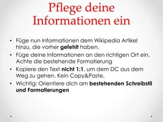 Pflege deine
        Informationen ein
• Füge nun Informationen dem Wikipedia Artikel
  hinzu, die vorher gefehlt haben.
• Füge deine Informationen an den richtigen Ort ein.
  Achte die bestehende Formatierung
• Kopiere den Text nicht 1:1, um dem DC aus dem
  Weg zu gehen. Kein Copy&Paste.
• Wichtig: Orientiere dich am bestehenden Schreibstil
  und Formatierungen
 