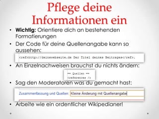 Pflege deine
        Informationen ein
• Wichtig: Orientiere dich an bestehenden
  Formatierungen
• Der Code für deine Quellenangabe kann so
  aussehen:

• An Einzelnachweisen brauchst du nichts ändern:


• Sag den Moderatoren was du gemacht hast:



• Arbeite wie ein ordentlicher Wikipedianer!
 