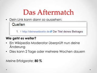 Das Aftermatch
• Dein Link kann dann so aussehen:




Wie geht es weiter?
• Ein Wikipedia Moderator überprüft nun deine
  Änderung
• Dies kann 2 Tage oder mehrere Wochen dauern

Meine Erfolgsrate: 80 %
 