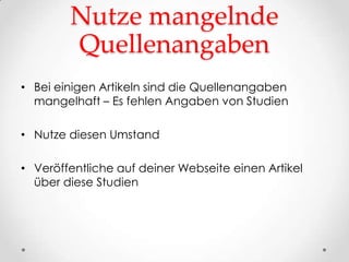 Nutze mangelnde
        Quellenangaben
• Bei einigen Artikeln sind die Quellenangaben
  mangelhaft – Es fehlen Angaben von Studien

• Nutze diesen Umstand

• Veröffentliche auf deiner Webseite einen Artikel
  über diese Studien
 