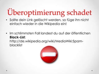 Überoptimierung schadet
• Sollte dein Link gelöscht werden, so füge ihn nicht
  einfach wieder in die Wikipedia ein!

• Im schlimmsten Fall landest du auf der öffentlichen
  Black-List:
  http://de.wikipedia.org/wiki/MediaWiki:Spam-
  blacklist
 