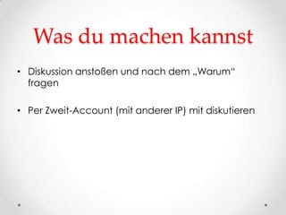 Was du machen kannst
• Diskussion anstoßen und nach dem „Warum“
  fragen

• Per Zweit-Account (mit anderer IP) mit diskutieren
 