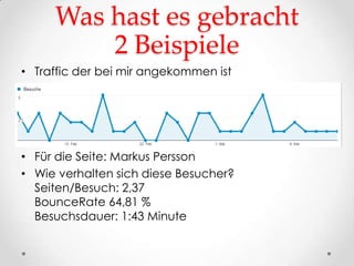 Was hast es gebracht
         2 Beispiele
• Traffic der bei mir angekommen ist




• Für die Seite: Markus Persson
• Wie verhalten sich diese Besucher?
  Seiten/Besuch: 2,37
  BounceRate 64,81 %
  Besuchsdauer: 1:43 Minute
 