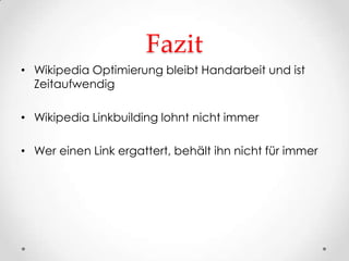 Fazit
• Wikipedia Optimierung bleibt Handarbeit und ist
  Zeitaufwendig

• Wikipedia Linkbuilding lohnt nicht immer

• Wer einen Link ergattert, behält ihn nicht für immer
 