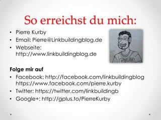 So erreichst du mich:
• Pierre Kurby
• Email: Pierre@Linkbuildingblog.de
• Webseite:
  http://www.linkbuildingblog.de

Folge mir auf
• Facebook: http://facebook.com/linkbuildingblog
  https://www.facebook.com/pierre.kurby
• Twitter: https://twitter.com/linkbuildingb
• Google+: http://gplus.to/PierreKurby
 