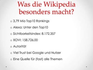 Was die Wikipedia
    besonders macht?
o 3,79 Mio Top10 Rankings

o Alexa: Unter den Top10

o Sichtbarkeitsindex: 8.172,357

o XOVI: 158.726,00

o Autorität

o Viel Trust bei Google und Nutzer

o Eine Quelle für (fast) alle Themen
 