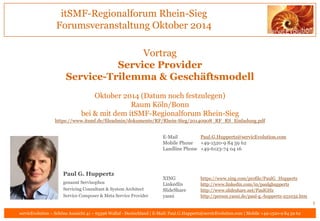 itSMF-Regionalforum Rhein-Sieg
Forumsveranstaltung November 2014
servicEvolution – Schöne Aussicht 41 – 65396 Walluf - Deutschland | E-Mail: Paul.G.Huppertz@servicEvolution.com | Mobile +49-1520-9 84 59 62
Vortrag
Service Provider
Service-Trilemma & Geschäftsmodell
06.11.2014, 15:00 – 20:00 Uhr
Bonn, Baunscheidtstraße 8, Postbank AG
bei & mit dem itSMF-Regionalforum Rhein-Sieg
https://www.itsmf.de/fileadmin/dokumente/RF/Rhein-Sieg/20140908_RF_RS_Einladung.pdf
1
E-Mail Paul.G.Huppertz@servicEvolution.com
Mobile Phone +49-1520-9 84 59 62
Landline Phone +49-6123-74 04 16
XING https://www.xing.com/profile/PaulG_Huppertz
LinkedIn http://www.linkedin.com/in/paulghuppertz
SlideShare http://www.slideshare.net/PaulGHz
yasni http://person.yasni.de/paul-g.-huppertz-251032.htm
Paul G. Huppertz
genannt Servísophos
Servicing Consultant & System Architect
Service Composer & Meta Service Provider
 