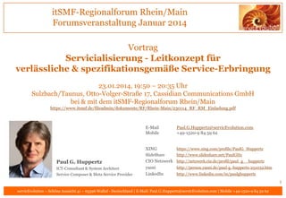 itSMF-Regionalforum Rhein/Main
Forumsveranstaltung Januar 2014
Vortrag
Servicialisierung - Leitkonzept für
verlässliche & spezifikationsgemäße Service-Erbringung
23.01.2014, 19:50 – 20:35 Uhr
Sulzbach/Taunus, Otto-Volger-Straße 17, Cassidian Communications GmbH
bei & mit dem itSMF-Regionalforum Rhein/Main
https://www.itsmf.de/fileadmin/dokumente/RF/Rhein-Main/230114_RF_RM_Einladung.pdf

E-Mail
Mobile

Paul.G.Huppertz@servicEvolution.com
+49-1520-9 84 59 62

XING

https://www.xing.com/profile/PaulG_Huppertz
http://www.slideshare.net/PaulGHz

SlideShare

Paul G. Huppertz
ICT-Consultant & System Architect
Service Composer & Meta Service Provider

CIO Netzwerk http://netzwerk.cio.de/profil/paul_g__huppertz
yasni
http://person.yasni.de/paul-g.-huppertz-251032.htm
LinkedIn
http://www.linkedin.com/in/paulghuppertz

1
servicEvolution – Schöne Aussicht 41 – 65396 Walluf - Deutschland | E-Mail: Paul.G.Huppertz@servicEvolution.com | Mobile +49-1520-9 84 59 62

 