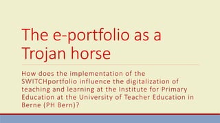 The e-portfolio as a
Trojan horse
How does the implementation of the
SWITCHportfolio influence the digitalization of
teaching and learning at the Institute for Primary
Education at the University of Teacher Education in
Berne (PH Bern)?
 