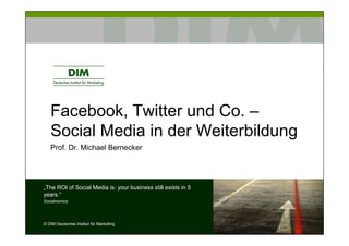 Facebook, Twitter und Co. –
   Social Media in der Weiterbildung
   Prof. Dr. Michael Bernecker




„The ROI of Social Media is: your business still exists in 5
years.“
Socialnomics




© DIM Deutsches Institut für Marketing
 