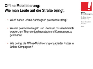 1
Vortrag
Online-Campaigning
Dr. Günter Metzges
(Campact e.V.)
Social-Media-Week
25.9.2013
Berlin
Offline Mobilisierung:
Wie man Leute auf die Straße bringt.
●
Wann haben Online-Kampagnen politischen Erfolg?
●
Welche politischen Regeln und Prozesse müssen bedacht
werden, um Themen durchzusetzen und Kampagnen zu
gewinnen?
●
Wie gelingt die Offline-Mobilisierung engagierter Nutzer in
Online-Kampagnen?
 