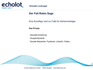 echolot digital worx GmbH 70565 Stuttgart www.digital-worx.de
Virtueller Lockvogel
Der Fall Robin Sage
Eine Kunstfigur wird zur Falle für Geheimnisträger.
Das Prinzip:
- Sexuelle Anziehung
- Gruppendynamik
- Soziale Netzwerke: Facebook, LinkedIn, Twitter...
 