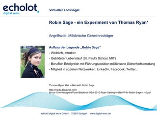 echolot digital worx GmbH 70565 Stuttgart www.digital-worx.de
Virtueller Lockvogel
Robin Sage - ein Experiment von Thomas Ryan*
Angriffsziel: Militärische Geheimnisträger
Aufbau der Legende „Robin Sage“
- Weiblich, attraktiv
- Gebildeter Lebenslauf (St. Paul's School, MIT)
- Beruflich Erfolgreich mit Führungsposition militärische Sicherheitsberatung
- Mitglied in sozialen Netzwerken: LinkedIn, Facebook, Twitter...
Thomas Ryan, Get in Bed with Robin Sage
http://media.blackhat.com/
bh-us-10/whitepapers/Ryan/BlackHat-USA-2010-Ryan-Getting-In-Bed-With-Robin-Sage-v1.0.pdf
 