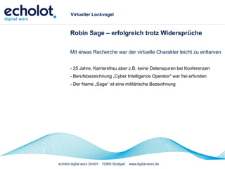 echolot digital worx GmbH 70565 Stuttgart www.digital-worx.de
Virtueller Lockvogel
Robin Sage – erfolgreich trotz Widersprüche
Mit etwas Recherche war der virtuelle Charakter leicht zu entlarven
- 25 Jahre, Karrierefrau aber z.B. keine Datenspuren bei Konferenzen
- Berufsbezeichnung „Cyber Intelligence Operator" war frei erfunden
- Der Name „Sage“ ist eine militärische Bezeichnung
 