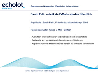 echolot digital worx GmbH 70565 Stuttgart www.digital-worx.de
Sammeln und Auswerten öffenlticher Informationen
Sarah Palin – delikate E-Mails werden öffentlich
Angriffsziel: Sarah Palin, Präsidentschaftswahlkampf 2008
Hack des privaten Yahoo E-Mail Postfach
- Ausnutzen einer technischen und methodischen Schwachstelle
- Recherche von persönlichen Informationen zur Validierung
- Kopie des Yahoo E-Mail Postfaches werden auf Wikileaks veröffentlicht
 