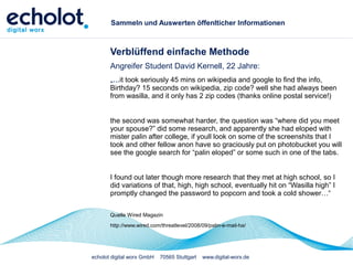 echolot digital worx GmbH 70565 Stuttgart www.digital-worx.de
Sammeln und Auswerten öffenlticher Informationen
Verblüffend einfache Methode
Angreifer Student David Kernell, 22 Jahre:
„...it took seriously 45 mins on wikipedia and google to find the info,
Birthday? 15 seconds on wikipedia, zip code? well she had always been
from wasilla, and it only has 2 zip codes (thanks online postal service!)
the second was somewhat harder, the question was “where did you meet
your spouse?” did some research, and apparently she had eloped with
mister palin after college, if youll look on some of the screenshits that I
took and other fellow anon have so graciously put on photobucket you will
see the google search for “palin eloped” or some such in one of the tabs.
I found out later though more research that they met at high school, so I
did variations of that, high, high school, eventually hit on “Wasilla high” I
promptly changed the password to popcorn and took a cold shower…“
Quelle Wired Magazin
http://www.wired.com/threatlevel/2008/09/palin-e-mail-ha/
 