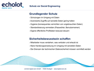 echolot digital worx GmbH 70565 Stuttgart www.digital-worx.de
Schutz vor Social Engineering
Grundlegender Schutz
- Schulungen im Umgang mit Daten
- Autorisierte Zugriffe auf sensible Daten gering halten
- Hygiene (konsequentes vernichten von ungebrauchten Daten)
- Standardisierung vermeiden (Passwörter, Benutzernamen)
- Eigene öffentliche Profildaten bewusst steuern
Sicherheitsbewusstsein schaffen
- Mitarbeiter muss verstehen, was verboten und erlaubt ist
- Klare Handlungsanweisung im Umgang mit sensiblen Daten
- Die Grenzen der technischen Datensicherheit müssen vermittelt werden
 