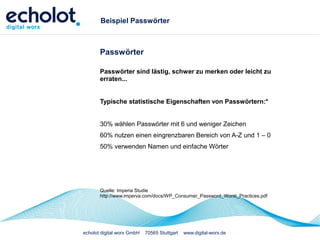 echolot digital worx GmbH 70565 Stuttgart www.digital-worx.de
Beispiel Passwörter
Passwörter
Passwörter sind lästig, schwer zu merken oder leicht zu
erraten...
Typische statistische Eigenschaften von Passwörtern:*
30% wählen Passwörter mit 6 und weniger Zeichen
60% nutzen einen eingrenzbaren Bereich von A-Z und 1 – 0
50% verwenden Namen und einfache Wörter
Quelle: Imperia Studie
http://www.imperva.com/docs/WP_Consumer_Password_Worst_Practices.pdf
 
