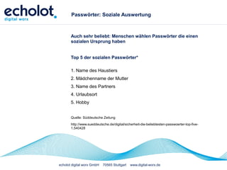 echolot digital worx GmbH 70565 Stuttgart www.digital-worx.de
Passwörter: Soziale Auswertung
Auch sehr beliebt: Menschen wählen Passwörter die einen
sozialen Ursprung haben
Top 5 der sozialen Passwörter*
1. Name des Haustiers
2. Mädchenname der Mutter
3. Name des Partners
4. Urlaubsort
5. Hobby
Quelle: Süddeutsche Zeitung
http://www.sueddeutsche.de/digital/sicherheit-die-beliebtesten-passwoerter-top-five-
1.540428
 