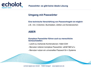 echolot digital worx GmbH 70565 Stuttgart www.digital-worx.de
Passwörter: es gibt keine ideale Lösung
Umgang mit Passwörter
Eine technische Verschärfung von Passwortregeln ist möglich:
z.B.: min. 8 Zeichen, Buchstaben, Zahlen und Sonderzeichen
ABER
Komplexe Passwörter führen auch zu menschliche
Schwachstellen:
- Leicht zu merkende Kombinationen: Hallo1234!
- Benutzer notieren komplexe Passwörter: sdh&73&Fvs“u
- Benutzer nutzen ein universelles Passwort für n Systeme
 
