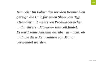 © Unic - Seite 14
Click to edit Master title style
Hinweis: Im Folgenden werden Kennzahlen
gezeigt, die Unic für einen Shop vom Typ
«Händler mit mehreren Produktbereichen
und mehreren Marken» sinnvoll findet.
Es wird keine Aussage darüber gemacht, ob
und wie diese Kennzahlen von Manor
verwendet werden.
 