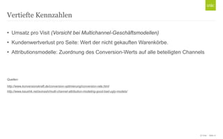 © Unic - Seite 17
• Umsatz pro Visit (Vorsicht bei Multichannel-Geschäftsmodellen)
• Kundenwertverlust pro Seite: Wert der nicht gekauften Warenkörbe.
• Attributionsmodelle: Zuordnung des Conversion-Werts auf alle beteiligten Channels
Quellen:
http://www.konversionskraft.de/conversion-optimierung/conversion-rate.html
http://www.kaushik.net/avinash/multi-channel-attribution-modeling-good-bad-ugly-models/
Vertiefte Kennzahlen
 