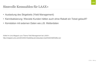 © Unic - Seite 23
• Auslastung des Skigebiets (Yield Management)
• Kannibalisierung: Wieviele Kunden hätten auch ohne Rabatt ein Ticket gekauft?
• Korrelation mit externen Daten wie z.B. Wetterdaten
Artikel im Unic-Magazin zum Thema Yield Management bei LAAX+:
http://magazin.unic.com/2012/03/14/yielding-am-berg-laax-macht%E2%80%99s-vor/
Sinnvolle Kennzahlen für LAAX+
 