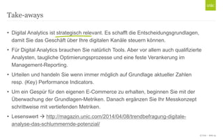 © Unic - Seite 25
• Digital Analytics ist strategisch relevant. Es schafft die Entscheidungsgrundlagen,
damit Sie das Geschäft über Ihre digitalen Kanäle steuern können.
• Für Digital Analytics brauchen Sie natürlich Tools. Aber vor allem auch qualifizierte
Analysten, taugliche Optimierungsprozesse und eine feste Verankerung im
Management-Reporting.
• Urteilen und handeln Sie wenn immer möglich auf Grundlage aktueller Zahlen
resp. (Key) Performance Indicators.
• Um ein Gespür für den eigenen E-Commerce zu erhalten, beginnen Sie mit der
Überwachung der Grundlagen-Metriken. Danach ergänzen Sie Ihr Messkonzept
schrittweise mit vertiefenden Metriken.
• Lesenswert  http://magazin.unic.com/2014/04/08/trendbefragung-digitale-
analyse-das-schlummernde-potenzial/
Take-aways
 