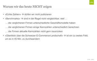 © Unic - Seite 6
• «Echte Zahlen»  dürfen wir nicht publizieren
• «Benchmarks»  sind in der Regel nicht vergleichbar, weil …
… die verglichenen Firmen unterschiedliche Geschäftsmodelle haben
… die verglichenen Firmen einige Kennzahlen unterschiedlich berechnen
… die Firmen aktuelle Kennzahlen nicht gern rausrücken
• «Überblick über die Schweizer E-Commerce-Landschaft»  ist ein zu weites Feld,
um es in 45 Min. zu durchwandern
Warum wir das heute NICHT zeigen
 