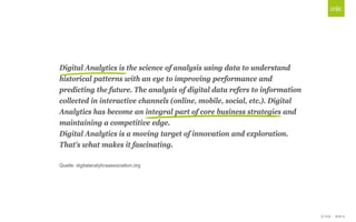 © Unic - Seite 9
Click to edit Master title style
Digital Analytics is the science of analysis using data to understand
historical patterns with an eye to improving performance and
predicting the future. The analysis of digital data refers to information
collected in interactive channels (online, mobile, social, etc.). Digital
Analytics has become an integral part of core business strategies and
maintaining a competitive edge.
Digital Analytics is a moving target of innovation and exploration.
That's what makes it fascinating.
Quelle: digitalanalyticsassociation.org
 
