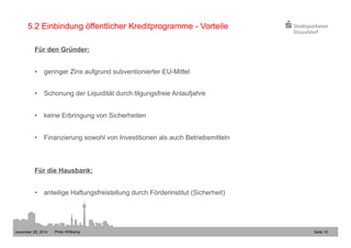 5.2 Einbindung öffentlicher Kreditprogramme - Vorteile 
Für den Gründer: 
• geringer Zins aufgrund subventionierter EU-Mittel 
• Schonung der Liquidität durch tilgungsfreie Anlaufjahre 
• keine Erbringung von Sicherheiten 
• Finanzierung sowohl von Investitionen als auch Betriebsmitteln 
Für die Hausbank: 
• anteilige Haftungsfreistellung durch Förderinstitut (Sicherheit) 
november 28, 2014 Philip Wittkamp 
Seite 10 
 