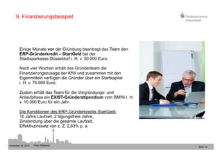 november 28, 2014 Philip Wittkamp 
Seite 15 
9. Finanzierungsbeispiel 
Einige Monate vor der Gründung beantragt das Team den 
ERP-Gründerkredit – StartGeld bei der 
Stadtsparkasse Düsseldorf i. H. v. 50.000 Euro. 
Nach vier Wochen erhält das Gründerteam die 
Finanzierungszusage der KfW und zusammen mit den 
Eigenmitteln verfügen die Gründer über ein Startkapital 
i. H. v. 75.000 Euro. 
Zudem erhält das Team für die Vorgründungs- und 
Anlaufphase ein EXIST-Gründerstipendium vom BMWi i. H. 
v. 10.000 Euro für ein Jahr. 
Die Konditionen des ERP-Gründerkredits StartGeld: 
10 Jahre Laufzeit, 2 tilgungsfreie Jahre, 
Zinsbindung über die gesamte Laufzeit, 
Effektivzinssatz von z. Z. 2,63% p. a. 
 