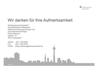 Wir danken für Ihre Aufmerksamkeit 
Stadtsparkasse Düsseldorf 
Geschäftsbereich Mittelstand 
Abteilung Existenzgründungen und 
Unternehmensnachfolge 
Philip Wittkamp 
Steinstr. 15 
40212 Düsseldorf 
Telefon: 0211- 878 5982 
Fax: 0211- 878 5979 
E-Mail: philip.wittkamp@sskduesseldorf.de 
28/11/2014 17 
