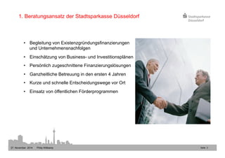 Seite 3 
1. Beratungsansatz der Stadtsparkasse Düsseldorf 
• Begleitung von Existenzgründungsfinanzierungen 
und Unternehmensnachfolgen 
• Einschätzung von Business- und Investitionsplänen 
• Persönlich zugeschnittene Finanzierungslösungen 
• Ganzheitliche Betreuung in den ersten 4 Jahren 
• Kurze und schnelle Entscheidungswege vor Ort 
• Einsatz von öffentlichen Förderprogrammen 
27. November 2014 Philip Wittkamp 
 